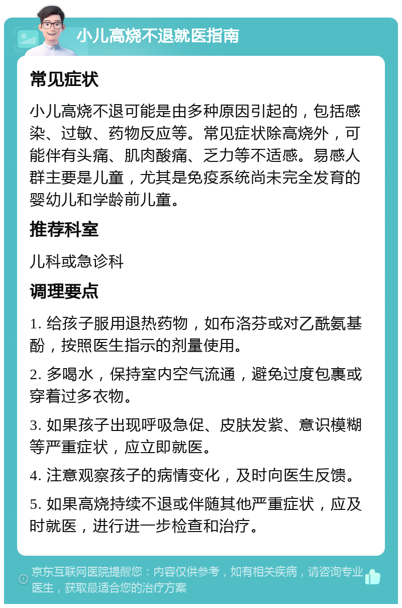 小儿高烧不退就医指南 常见症状 小儿高烧不退可能是由多种原因引起的，包括感染、过敏、药物反应等。常见症状除高烧外，可能伴有头痛、肌肉酸痛、乏力等不适感。易感人群主要是儿童，尤其是免疫系统尚未完全发育的婴幼儿和学龄前儿童。 推荐科室 儿科或急诊科 调理要点 1. 给孩子服用退热药物，如布洛芬或对乙酰氨基酚，按照医生指示的剂量使用。 2. 多喝水，保持室内空气流通，避免过度包裹或穿着过多衣物。 3. 如果孩子出现呼吸急促、皮肤发紫、意识模糊等严重症状，应立即就医。 4. 注意观察孩子的病情变化，及时向医生反馈。 5. 如果高烧持续不退或伴随其他严重症状，应及时就医，进行进一步检查和治疗。