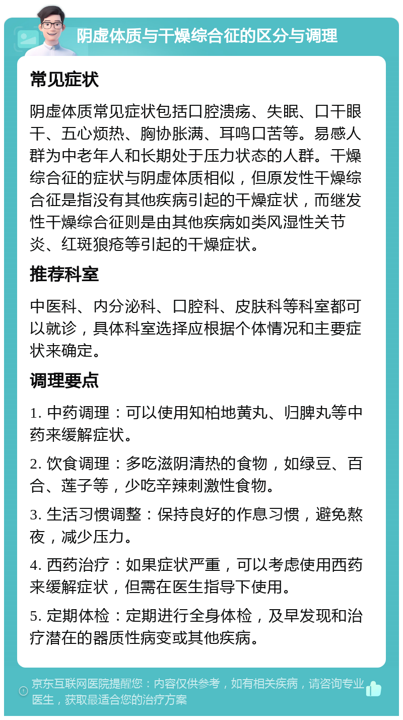 阴虚体质与干燥综合征的区分与调理 常见症状 阴虚体质常见症状包括口腔溃疡、失眠、口干眼干、五心烦热、胸协胀满、耳鸣口苦等。易感人群为中老年人和长期处于压力状态的人群。干燥综合征的症状与阴虚体质相似，但原发性干燥综合征是指没有其他疾病引起的干燥症状，而继发性干燥综合征则是由其他疾病如类风湿性关节炎、红斑狼疮等引起的干燥症状。 推荐科室 中医科、内分泌科、口腔科、皮肤科等科室都可以就诊，具体科室选择应根据个体情况和主要症状来确定。 调理要点 1. 中药调理：可以使用知柏地黄丸、归脾丸等中药来缓解症状。 2. 饮食调理：多吃滋阴清热的食物，如绿豆、百合、莲子等，少吃辛辣刺激性食物。 3. 生活习惯调整：保持良好的作息习惯，避免熬夜，减少压力。 4. 西药治疗：如果症状严重，可以考虑使用西药来缓解症状，但需在医生指导下使用。 5. 定期体检：定期进行全身体检，及早发现和治疗潜在的器质性病变或其他疾病。