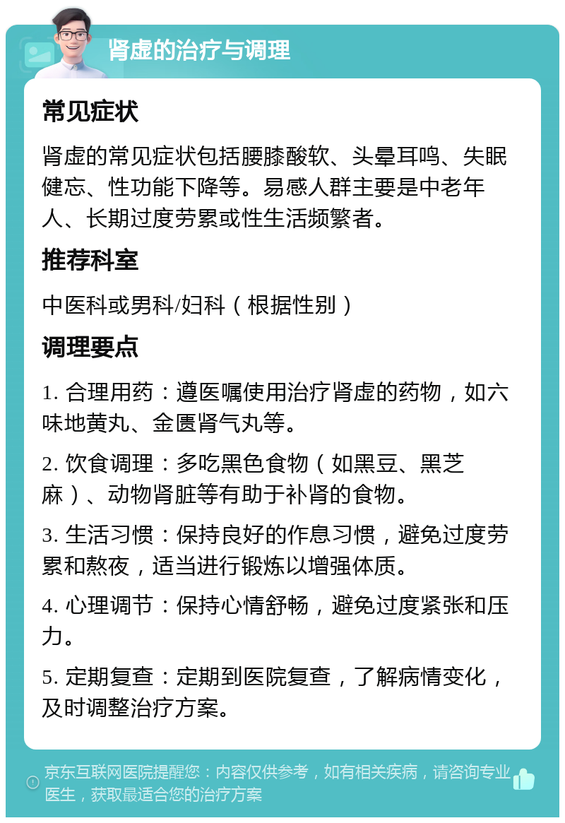 肾虚的治疗与调理 常见症状 肾虚的常见症状包括腰膝酸软、头晕耳鸣、失眠健忘、性功能下降等。易感人群主要是中老年人、长期过度劳累或性生活频繁者。 推荐科室 中医科或男科/妇科（根据性别） 调理要点 1. 合理用药：遵医嘱使用治疗肾虚的药物，如六味地黄丸、金匮肾气丸等。 2. 饮食调理：多吃黑色食物（如黑豆、黑芝麻）、动物肾脏等有助于补肾的食物。 3. 生活习惯：保持良好的作息习惯，避免过度劳累和熬夜，适当进行锻炼以增强体质。 4. 心理调节：保持心情舒畅，避免过度紧张和压力。 5. 定期复查：定期到医院复查，了解病情变化，及时调整治疗方案。