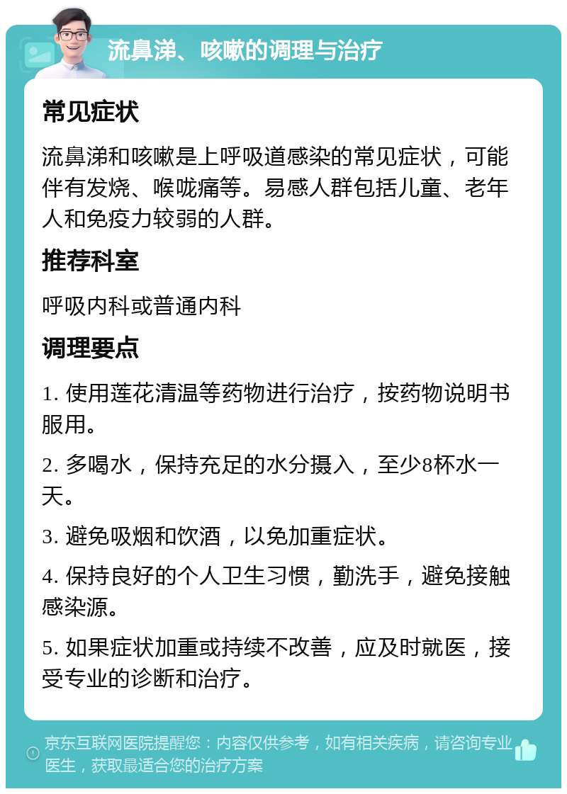 流鼻涕、咳嗽的调理与治疗 常见症状 流鼻涕和咳嗽是上呼吸道感染的常见症状，可能伴有发烧、喉咙痛等。易感人群包括儿童、老年人和免疫力较弱的人群。 推荐科室 呼吸内科或普通内科 调理要点 1. 使用莲花清温等药物进行治疗，按药物说明书服用。 2. 多喝水，保持充足的水分摄入，至少8杯水一天。 3. 避免吸烟和饮酒，以免加重症状。 4. 保持良好的个人卫生习惯，勤洗手，避免接触感染源。 5. 如果症状加重或持续不改善，应及时就医，接受专业的诊断和治疗。