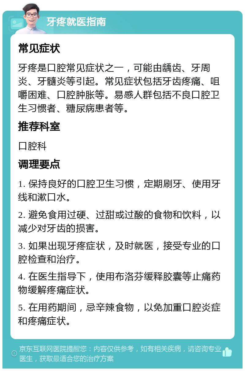 牙疼就医指南 常见症状 牙疼是口腔常见症状之一，可能由龋齿、牙周炎、牙髓炎等引起。常见症状包括牙齿疼痛、咀嚼困难、口腔肿胀等。易感人群包括不良口腔卫生习惯者、糖尿病患者等。 推荐科室 口腔科 调理要点 1. 保持良好的口腔卫生习惯，定期刷牙、使用牙线和漱口水。 2. 避免食用过硬、过甜或过酸的食物和饮料，以减少对牙齿的损害。 3. 如果出现牙疼症状，及时就医，接受专业的口腔检查和治疗。 4. 在医生指导下，使用布洛芬缓释胶囊等止痛药物缓解疼痛症状。 5. 在用药期间，忌辛辣食物，以免加重口腔炎症和疼痛症状。