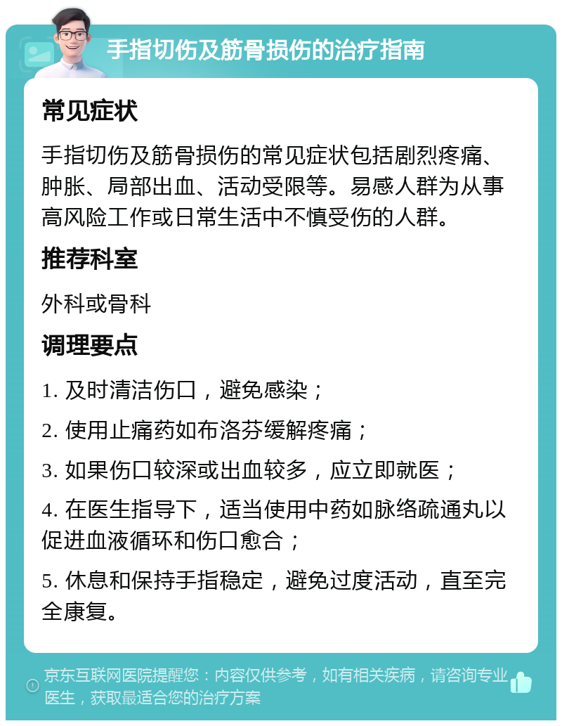 手指切伤及筋骨损伤的治疗指南 常见症状 手指切伤及筋骨损伤的常见症状包括剧烈疼痛、肿胀、局部出血、活动受限等。易感人群为从事高风险工作或日常生活中不慎受伤的人群。 推荐科室 外科或骨科 调理要点 1. 及时清洁伤口，避免感染； 2. 使用止痛药如布洛芬缓解疼痛； 3. 如果伤口较深或出血较多，应立即就医； 4. 在医生指导下，适当使用中药如脉络疏通丸以促进血液循环和伤口愈合； 5. 休息和保持手指稳定，避免过度活动，直至完全康复。