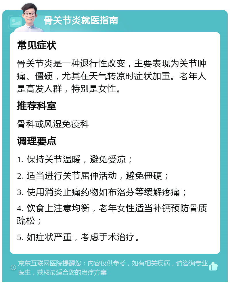 骨关节炎就医指南 常见症状 骨关节炎是一种退行性改变，主要表现为关节肿痛、僵硬，尤其在天气转凉时症状加重。老年人是高发人群，特别是女性。 推荐科室 骨科或风湿免疫科 调理要点 1. 保持关节温暖，避免受凉； 2. 适当进行关节屈伸活动，避免僵硬； 3. 使用消炎止痛药物如布洛芬等缓解疼痛； 4. 饮食上注意均衡，老年女性适当补钙预防骨质疏松； 5. 如症状严重，考虑手术治疗。