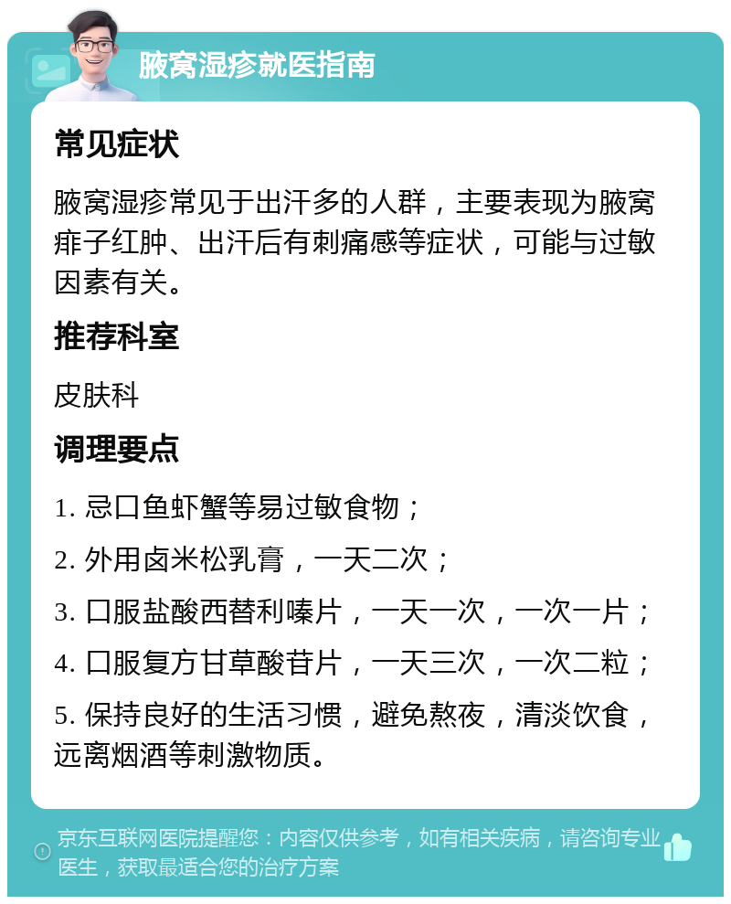 腋窝湿疹就医指南 常见症状 腋窝湿疹常见于出汗多的人群，主要表现为腋窝痱子红肿、出汗后有刺痛感等症状，可能与过敏因素有关。 推荐科室 皮肤科 调理要点 1. 忌口鱼虾蟹等易过敏食物； 2. 外用卤米松乳膏，一天二次； 3. 口服盐酸西替利嗪片，一天一次，一次一片； 4. 口服复方甘草酸苷片，一天三次，一次二粒； 5. 保持良好的生活习惯，避免熬夜，清淡饮食，远离烟酒等刺激物质。