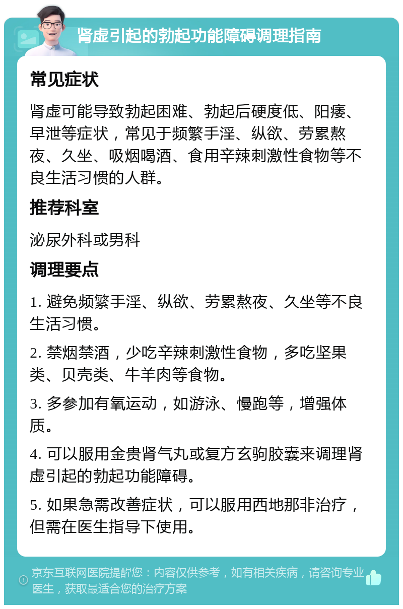 肾虚引起的勃起功能障碍调理指南 常见症状 肾虚可能导致勃起困难、勃起后硬度低、阳痿、早泄等症状，常见于频繁手淫、纵欲、劳累熬夜、久坐、吸烟喝酒、食用辛辣刺激性食物等不良生活习惯的人群。 推荐科室 泌尿外科或男科 调理要点 1. 避免频繁手淫、纵欲、劳累熬夜、久坐等不良生活习惯。 2. 禁烟禁酒，少吃辛辣刺激性食物，多吃坚果类、贝壳类、牛羊肉等食物。 3. 多参加有氧运动，如游泳、慢跑等，增强体质。 4. 可以服用金贵肾气丸或复方玄驹胶囊来调理肾虚引起的勃起功能障碍。 5. 如果急需改善症状，可以服用西地那非治疗，但需在医生指导下使用。