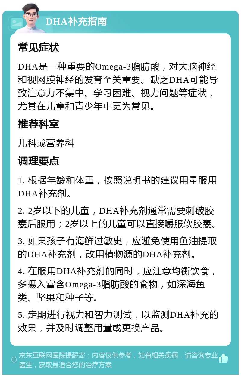 DHA补充指南 常见症状 DHA是一种重要的Omega-3脂肪酸，对大脑神经和视网膜神经的发育至关重要。缺乏DHA可能导致注意力不集中、学习困难、视力问题等症状，尤其在儿童和青少年中更为常见。 推荐科室 儿科或营养科 调理要点 1. 根据年龄和体重，按照说明书的建议用量服用DHA补充剂。 2. 2岁以下的儿童，DHA补充剂通常需要刺破胶囊后服用；2岁以上的儿童可以直接嚼服软胶囊。 3. 如果孩子有海鲜过敏史，应避免使用鱼油提取的DHA补充剂，改用植物源的DHA补充剂。 4. 在服用DHA补充剂的同时，应注意均衡饮食，多摄入富含Omega-3脂肪酸的食物，如深海鱼类、坚果和种子等。 5. 定期进行视力和智力测试，以监测DHA补充的效果，并及时调整用量或更换产品。