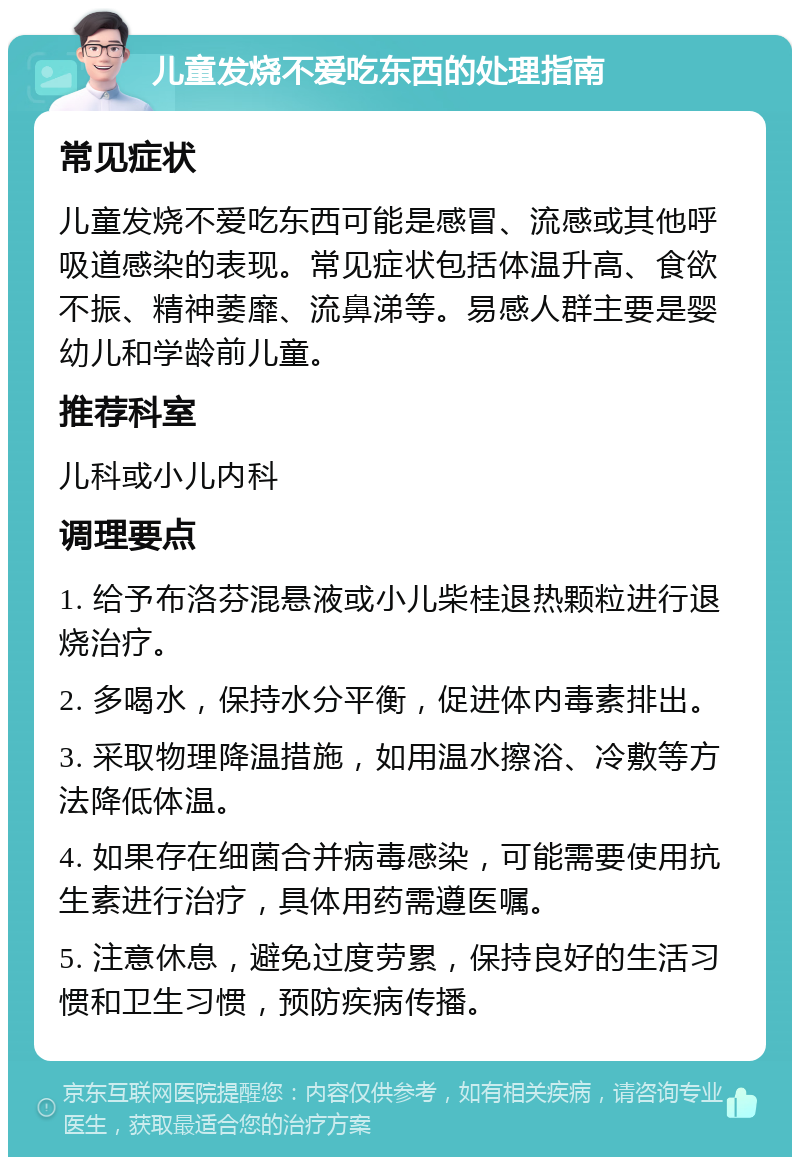 儿童发烧不爱吃东西的处理指南 常见症状 儿童发烧不爱吃东西可能是感冒、流感或其他呼吸道感染的表现。常见症状包括体温升高、食欲不振、精神萎靡、流鼻涕等。易感人群主要是婴幼儿和学龄前儿童。 推荐科室 儿科或小儿内科 调理要点 1. 给予布洛芬混悬液或小儿柴桂退热颗粒进行退烧治疗。 2. 多喝水，保持水分平衡，促进体内毒素排出。 3. 采取物理降温措施，如用温水擦浴、冷敷等方法降低体温。 4. 如果存在细菌合并病毒感染，可能需要使用抗生素进行治疗，具体用药需遵医嘱。 5. 注意休息，避免过度劳累，保持良好的生活习惯和卫生习惯，预防疾病传播。