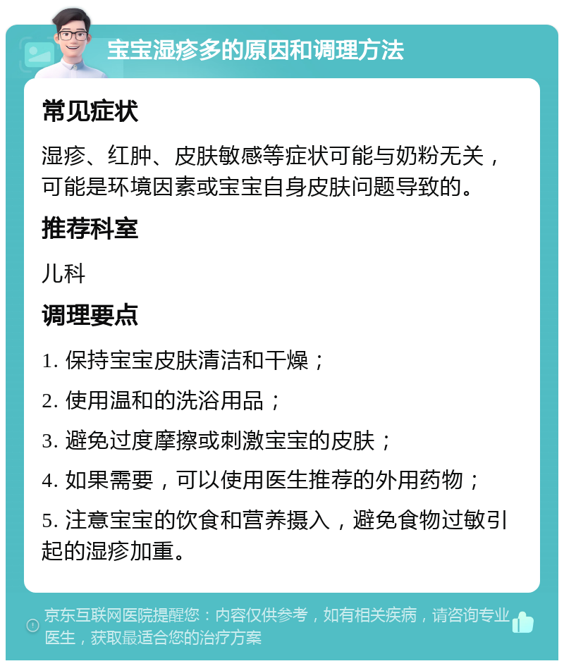 宝宝湿疹多的原因和调理方法 常见症状 湿疹、红肿、皮肤敏感等症状可能与奶粉无关，可能是环境因素或宝宝自身皮肤问题导致的。 推荐科室 儿科 调理要点 1. 保持宝宝皮肤清洁和干燥； 2. 使用温和的洗浴用品； 3. 避免过度摩擦或刺激宝宝的皮肤； 4. 如果需要，可以使用医生推荐的外用药物； 5. 注意宝宝的饮食和营养摄入，避免食物过敏引起的湿疹加重。