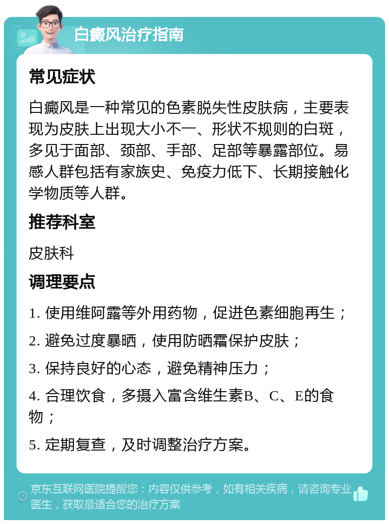 白癜风治疗指南 常见症状 白癜风是一种常见的色素脱失性皮肤病，主要表现为皮肤上出现大小不一、形状不规则的白斑，多见于面部、颈部、手部、足部等暴露部位。易感人群包括有家族史、免疫力低下、长期接触化学物质等人群。 推荐科室 皮肤科 调理要点 1. 使用维阿露等外用药物，促进色素细胞再生； 2. 避免过度暴晒，使用防晒霜保护皮肤； 3. 保持良好的心态，避免精神压力； 4. 合理饮食，多摄入富含维生素B、C、E的食物； 5. 定期复查，及时调整治疗方案。