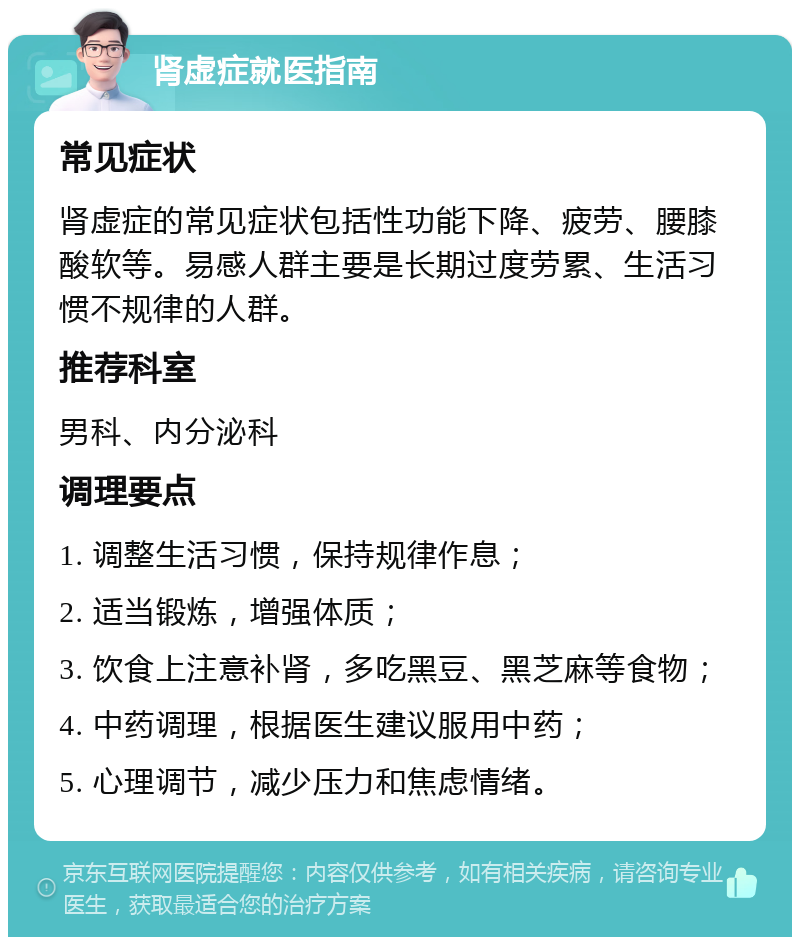 肾虚症就医指南 常见症状 肾虚症的常见症状包括性功能下降、疲劳、腰膝酸软等。易感人群主要是长期过度劳累、生活习惯不规律的人群。 推荐科室 男科、内分泌科 调理要点 1. 调整生活习惯，保持规律作息； 2. 适当锻炼，增强体质； 3. 饮食上注意补肾，多吃黑豆、黑芝麻等食物； 4. 中药调理，根据医生建议服用中药； 5. 心理调节，减少压力和焦虑情绪。