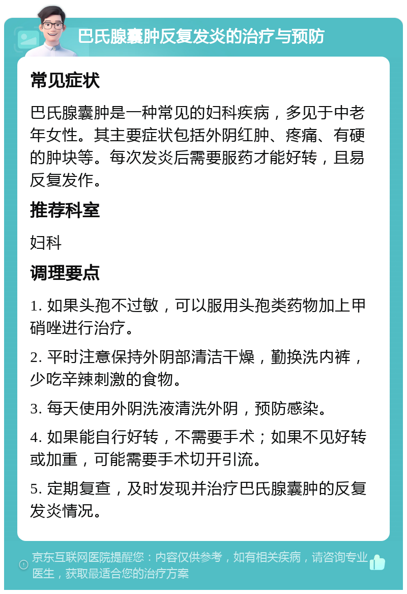 巴氏腺囊肿反复发炎的治疗与预防 常见症状 巴氏腺囊肿是一种常见的妇科疾病，多见于中老年女性。其主要症状包括外阴红肿、疼痛、有硬的肿块等。每次发炎后需要服药才能好转，且易反复发作。 推荐科室 妇科 调理要点 1. 如果头孢不过敏，可以服用头孢类药物加上甲硝唑进行治疗。 2. 平时注意保持外阴部清洁干燥，勤换洗内裤，少吃辛辣刺激的食物。 3. 每天使用外阴洗液清洗外阴，预防感染。 4. 如果能自行好转，不需要手术；如果不见好转或加重，可能需要手术切开引流。 5. 定期复查，及时发现并治疗巴氏腺囊肿的反复发炎情况。