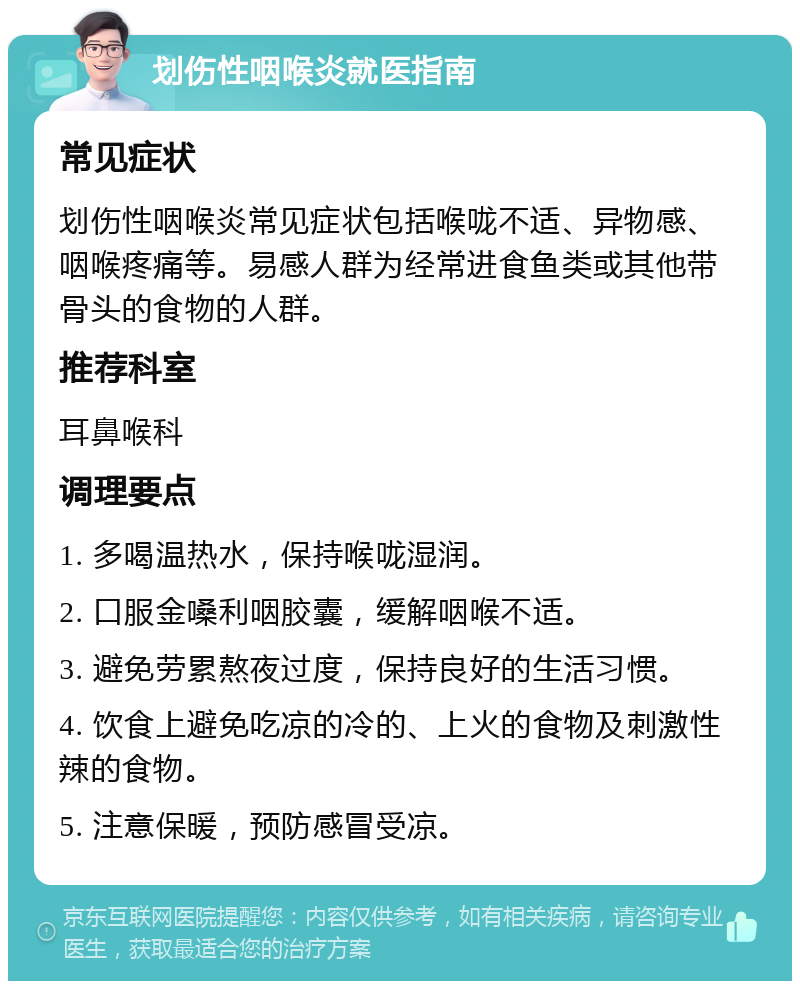 划伤性咽喉炎就医指南 常见症状 划伤性咽喉炎常见症状包括喉咙不适、异物感、咽喉疼痛等。易感人群为经常进食鱼类或其他带骨头的食物的人群。 推荐科室 耳鼻喉科 调理要点 1. 多喝温热水，保持喉咙湿润。 2. 口服金嗓利咽胶囊，缓解咽喉不适。 3. 避免劳累熬夜过度，保持良好的生活习惯。 4. 饮食上避免吃凉的冷的、上火的食物及刺激性辣的食物。 5. 注意保暖，预防感冒受凉。