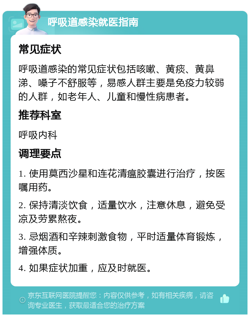 呼吸道感染就医指南 常见症状 呼吸道感染的常见症状包括咳嗽、黄痰、黄鼻涕、嗓子不舒服等，易感人群主要是免疫力较弱的人群，如老年人、儿童和慢性病患者。 推荐科室 呼吸内科 调理要点 1. 使用莫西沙星和连花清瘟胶囊进行治疗，按医嘱用药。 2. 保持清淡饮食，适量饮水，注意休息，避免受凉及劳累熬夜。 3. 忌烟酒和辛辣刺激食物，平时适量体育锻炼，增强体质。 4. 如果症状加重，应及时就医。