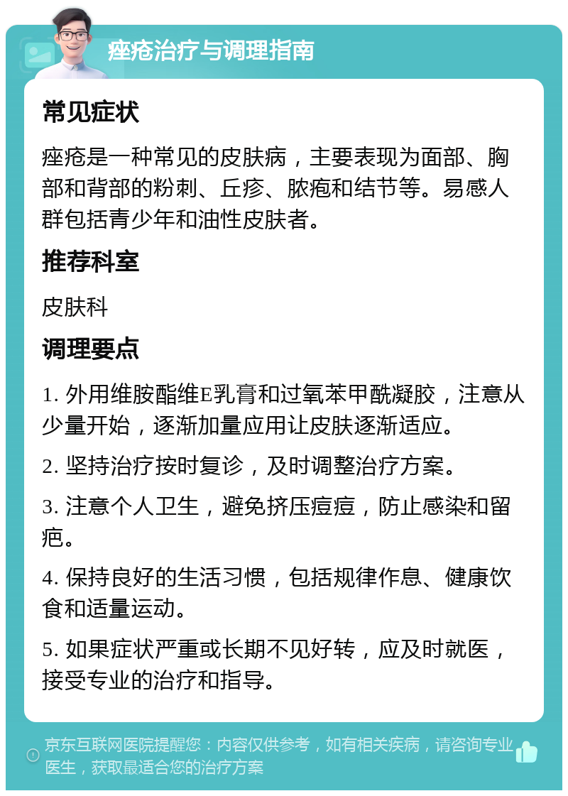 痤疮治疗与调理指南 常见症状 痤疮是一种常见的皮肤病，主要表现为面部、胸部和背部的粉刺、丘疹、脓疱和结节等。易感人群包括青少年和油性皮肤者。 推荐科室 皮肤科 调理要点 1. 外用维胺酯维E乳膏和过氧苯甲酰凝胶，注意从少量开始，逐渐加量应用让皮肤逐渐适应。 2. 坚持治疗按时复诊，及时调整治疗方案。 3. 注意个人卫生，避免挤压痘痘，防止感染和留疤。 4. 保持良好的生活习惯，包括规律作息、健康饮食和适量运动。 5. 如果症状严重或长期不见好转，应及时就医，接受专业的治疗和指导。