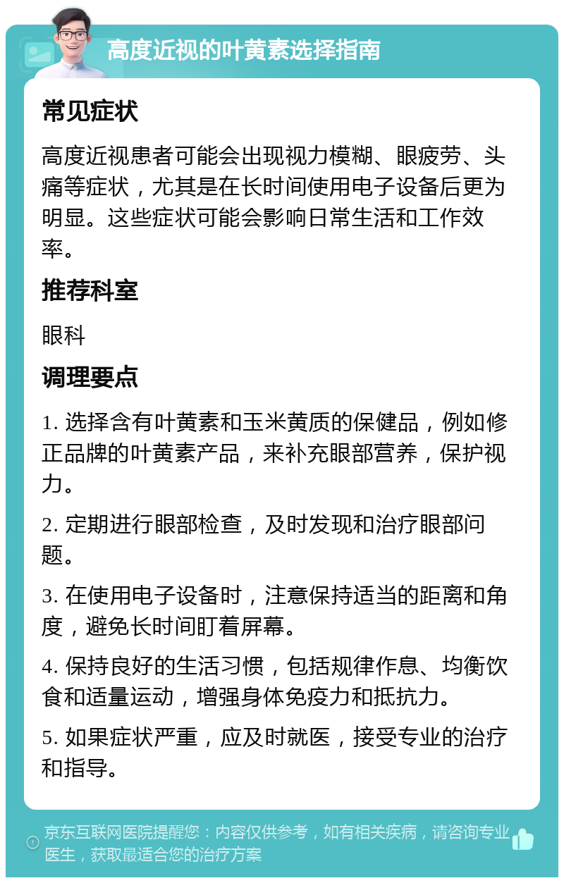 高度近视的叶黄素选择指南 常见症状 高度近视患者可能会出现视力模糊、眼疲劳、头痛等症状，尤其是在长时间使用电子设备后更为明显。这些症状可能会影响日常生活和工作效率。 推荐科室 眼科 调理要点 1. 选择含有叶黄素和玉米黄质的保健品，例如修正品牌的叶黄素产品，来补充眼部营养，保护视力。 2. 定期进行眼部检查，及时发现和治疗眼部问题。 3. 在使用电子设备时，注意保持适当的距离和角度，避免长时间盯着屏幕。 4. 保持良好的生活习惯，包括规律作息、均衡饮食和适量运动，增强身体免疫力和抵抗力。 5. 如果症状严重，应及时就医，接受专业的治疗和指导。