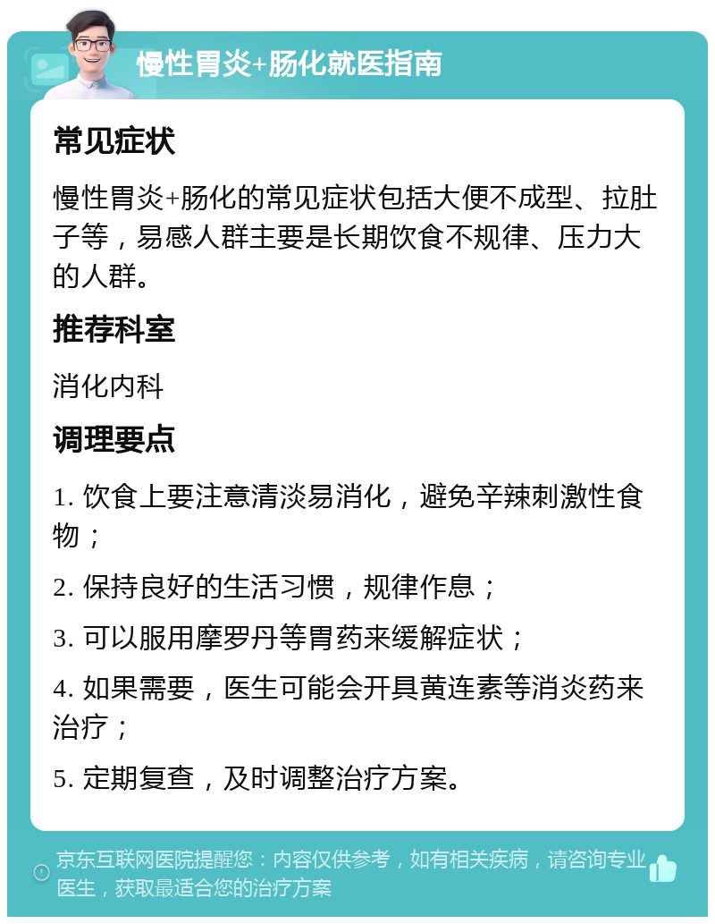 慢性胃炎+肠化就医指南 常见症状 慢性胃炎+肠化的常见症状包括大便不成型、拉肚子等，易感人群主要是长期饮食不规律、压力大的人群。 推荐科室 消化内科 调理要点 1. 饮食上要注意清淡易消化，避免辛辣刺激性食物； 2. 保持良好的生活习惯，规律作息； 3. 可以服用摩罗丹等胃药来缓解症状； 4. 如果需要，医生可能会开具黄连素等消炎药来治疗； 5. 定期复查，及时调整治疗方案。