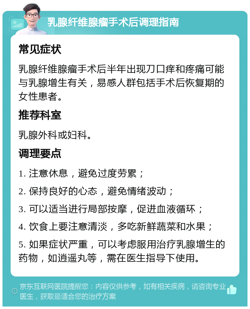 乳腺纤维腺瘤手术后调理指南 常见症状 乳腺纤维腺瘤手术后半年出现刀口痒和疼痛可能与乳腺增生有关，易感人群包括手术后恢复期的女性患者。 推荐科室 乳腺外科或妇科。 调理要点 1. 注意休息，避免过度劳累； 2. 保持良好的心态，避免情绪波动； 3. 可以适当进行局部按摩，促进血液循环； 4. 饮食上要注意清淡，多吃新鲜蔬菜和水果； 5. 如果症状严重，可以考虑服用治疗乳腺增生的药物，如逍遥丸等，需在医生指导下使用。