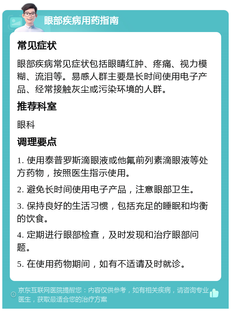 眼部疾病用药指南 常见症状 眼部疾病常见症状包括眼睛红肿、疼痛、视力模糊、流泪等。易感人群主要是长时间使用电子产品、经常接触灰尘或污染环境的人群。 推荐科室 眼科 调理要点 1. 使用泰普罗斯滴眼液或他氟前列素滴眼液等处方药物，按照医生指示使用。 2. 避免长时间使用电子产品，注意眼部卫生。 3. 保持良好的生活习惯，包括充足的睡眠和均衡的饮食。 4. 定期进行眼部检查，及时发现和治疗眼部问题。 5. 在使用药物期间，如有不适请及时就诊。