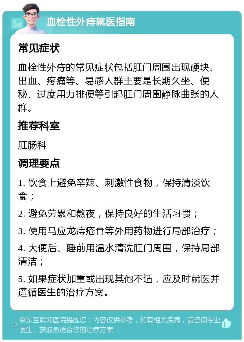 血栓性外痔就医指南 常见症状 血栓性外痔的常见症状包括肛门周围出现硬块、出血、疼痛等。易感人群主要是长期久坐、便秘、过度用力排便等引起肛门周围静脉曲张的人群。 推荐科室 肛肠科 调理要点 1. 饮食上避免辛辣、刺激性食物，保持清淡饮食； 2. 避免劳累和熬夜，保持良好的生活习惯； 3. 使用马应龙痔疮膏等外用药物进行局部治疗； 4. 大便后、睡前用温水清洗肛门周围，保持局部清洁； 5. 如果症状加重或出现其他不适，应及时就医并遵循医生的治疗方案。