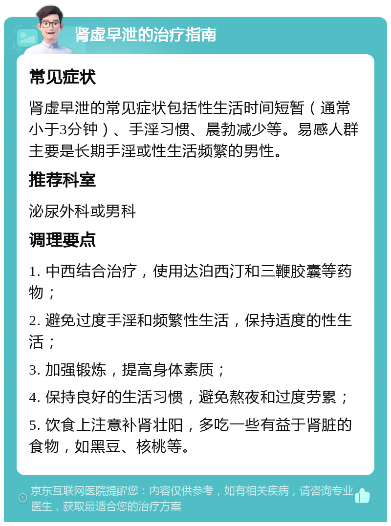 肾虚早泄的治疗指南 常见症状 肾虚早泄的常见症状包括性生活时间短暂（通常小于3分钟）、手淫习惯、晨勃减少等。易感人群主要是长期手淫或性生活频繁的男性。 推荐科室 泌尿外科或男科 调理要点 1. 中西结合治疗，使用达泊西汀和三鞭胶囊等药物； 2. 避免过度手淫和频繁性生活，保持适度的性生活； 3. 加强锻炼，提高身体素质； 4. 保持良好的生活习惯，避免熬夜和过度劳累； 5. 饮食上注意补肾壮阳，多吃一些有益于肾脏的食物，如黑豆、核桃等。