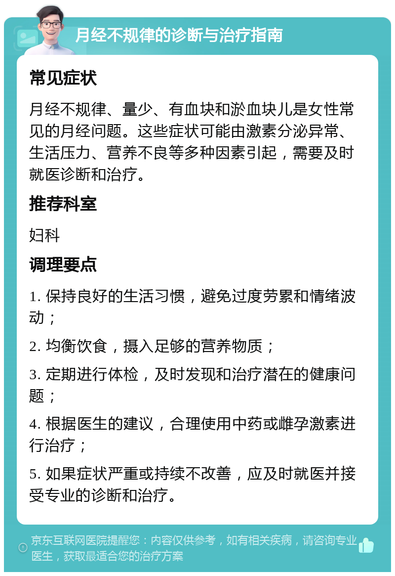 月经不规律的诊断与治疗指南 常见症状 月经不规律、量少、有血块和淤血块儿是女性常见的月经问题。这些症状可能由激素分泌异常、生活压力、营养不良等多种因素引起，需要及时就医诊断和治疗。 推荐科室 妇科 调理要点 1. 保持良好的生活习惯，避免过度劳累和情绪波动； 2. 均衡饮食，摄入足够的营养物质； 3. 定期进行体检，及时发现和治疗潜在的健康问题； 4. 根据医生的建议，合理使用中药或雌孕激素进行治疗； 5. 如果症状严重或持续不改善，应及时就医并接受专业的诊断和治疗。