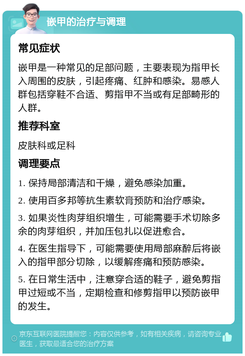 嵌甲的治疗与调理 常见症状 嵌甲是一种常见的足部问题，主要表现为指甲长入周围的皮肤，引起疼痛、红肿和感染。易感人群包括穿鞋不合适、剪指甲不当或有足部畸形的人群。 推荐科室 皮肤科或足科 调理要点 1. 保持局部清洁和干燥，避免感染加重。 2. 使用百多邦等抗生素软膏预防和治疗感染。 3. 如果炎性肉芽组织增生，可能需要手术切除多余的肉芽组织，并加压包扎以促进愈合。 4. 在医生指导下，可能需要使用局部麻醉后将嵌入的指甲部分切除，以缓解疼痛和预防感染。 5. 在日常生活中，注意穿合适的鞋子，避免剪指甲过短或不当，定期检查和修剪指甲以预防嵌甲的发生。