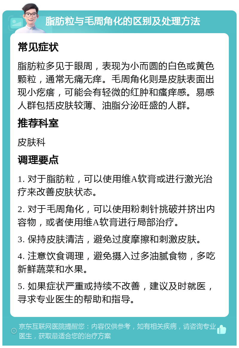 脂肪粒与毛周角化的区别及处理方法 常见症状 脂肪粒多见于眼周，表现为小而圆的白色或黄色颗粒，通常无痛无痒。毛周角化则是皮肤表面出现小疙瘩，可能会有轻微的红肿和瘙痒感。易感人群包括皮肤较薄、油脂分泌旺盛的人群。 推荐科室 皮肤科 调理要点 1. 对于脂肪粒，可以使用维A软膏或进行激光治疗来改善皮肤状态。 2. 对于毛周角化，可以使用粉刺针挑破并挤出内容物，或者使用维A软膏进行局部治疗。 3. 保持皮肤清洁，避免过度摩擦和刺激皮肤。 4. 注意饮食调理，避免摄入过多油腻食物，多吃新鲜蔬菜和水果。 5. 如果症状严重或持续不改善，建议及时就医，寻求专业医生的帮助和指导。