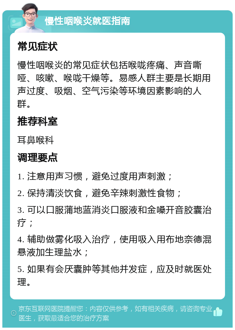 慢性咽喉炎就医指南 常见症状 慢性咽喉炎的常见症状包括喉咙疼痛、声音嘶哑、咳嗽、喉咙干燥等。易感人群主要是长期用声过度、吸烟、空气污染等环境因素影响的人群。 推荐科室 耳鼻喉科 调理要点 1. 注意用声习惯，避免过度用声刺激； 2. 保持清淡饮食，避免辛辣刺激性食物； 3. 可以口服蒲地蓝消炎口服液和金嗓开音胶囊治疗； 4. 辅助做雾化吸入治疗，使用吸入用布地奈德混悬液加生理盐水； 5. 如果有会厌囊肿等其他并发症，应及时就医处理。