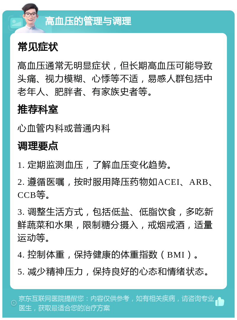 高血压的管理与调理 常见症状 高血压通常无明显症状，但长期高血压可能导致头痛、视力模糊、心悸等不适，易感人群包括中老年人、肥胖者、有家族史者等。 推荐科室 心血管内科或普通内科 调理要点 1. 定期监测血压，了解血压变化趋势。 2. 遵循医嘱，按时服用降压药物如ACEI、ARB、CCB等。 3. 调整生活方式，包括低盐、低脂饮食，多吃新鲜蔬菜和水果，限制糖分摄入，戒烟戒酒，适量运动等。 4. 控制体重，保持健康的体重指数（BMI）。 5. 减少精神压力，保持良好的心态和情绪状态。