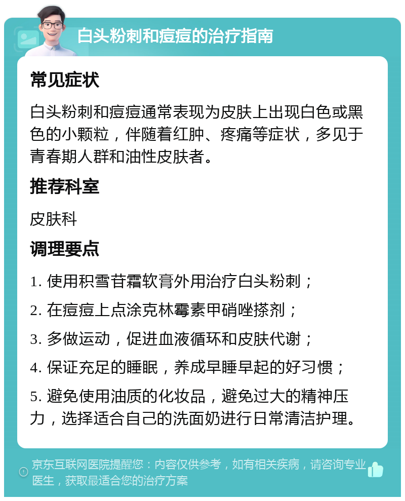 白头粉刺和痘痘的治疗指南 常见症状 白头粉刺和痘痘通常表现为皮肤上出现白色或黑色的小颗粒，伴随着红肿、疼痛等症状，多见于青春期人群和油性皮肤者。 推荐科室 皮肤科 调理要点 1. 使用积雪苷霜软膏外用治疗白头粉刺； 2. 在痘痘上点涂克林霉素甲硝唑搽剂； 3. 多做运动，促进血液循环和皮肤代谢； 4. 保证充足的睡眠，养成早睡早起的好习惯； 5. 避免使用油质的化妆品，避免过大的精神压力，选择适合自己的洗面奶进行日常清洁护理。