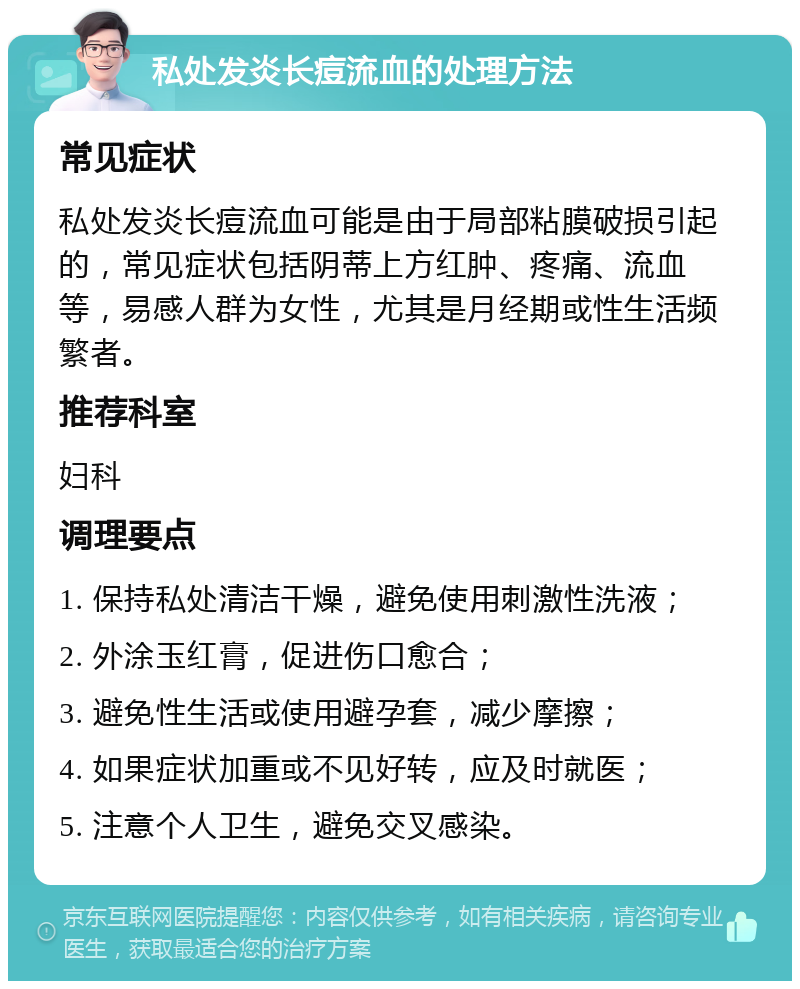 私处发炎长痘流血的处理方法 常见症状 私处发炎长痘流血可能是由于局部粘膜破损引起的，常见症状包括阴蒂上方红肿、疼痛、流血等，易感人群为女性，尤其是月经期或性生活频繁者。 推荐科室 妇科 调理要点 1. 保持私处清洁干燥，避免使用刺激性洗液； 2. 外涂玉红膏，促进伤口愈合； 3. 避免性生活或使用避孕套，减少摩擦； 4. 如果症状加重或不见好转，应及时就医； 5. 注意个人卫生，避免交叉感染。