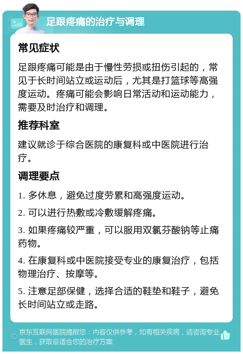 足跟疼痛的治疗与调理 常见症状 足跟疼痛可能是由于慢性劳损或扭伤引起的，常见于长时间站立或运动后，尤其是打篮球等高强度运动。疼痛可能会影响日常活动和运动能力，需要及时治疗和调理。 推荐科室 建议就诊于综合医院的康复科或中医院进行治疗。 调理要点 1. 多休息，避免过度劳累和高强度运动。 2. 可以进行热敷或冷敷缓解疼痛。 3. 如果疼痛较严重，可以服用双氯芬酸钠等止痛药物。 4. 在康复科或中医院接受专业的康复治疗，包括物理治疗、按摩等。 5. 注意足部保健，选择合适的鞋垫和鞋子，避免长时间站立或走路。