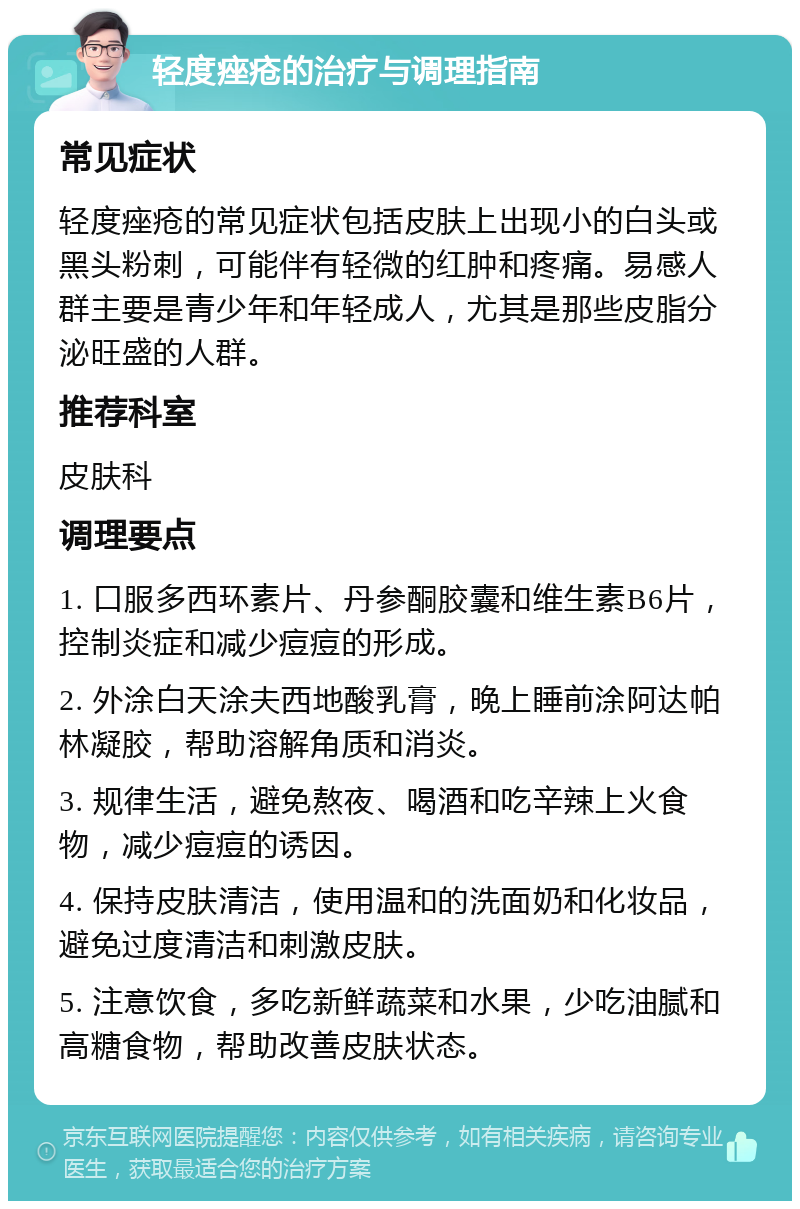 轻度痤疮的治疗与调理指南 常见症状 轻度痤疮的常见症状包括皮肤上出现小的白头或黑头粉刺，可能伴有轻微的红肿和疼痛。易感人群主要是青少年和年轻成人，尤其是那些皮脂分泌旺盛的人群。 推荐科室 皮肤科 调理要点 1. 口服多西环素片、丹参酮胶囊和维生素B6片，控制炎症和减少痘痘的形成。 2. 外涂白天涂夫西地酸乳膏，晚上睡前涂阿达帕林凝胶，帮助溶解角质和消炎。 3. 规律生活，避免熬夜、喝酒和吃辛辣上火食物，减少痘痘的诱因。 4. 保持皮肤清洁，使用温和的洗面奶和化妆品，避免过度清洁和刺激皮肤。 5. 注意饮食，多吃新鲜蔬菜和水果，少吃油腻和高糖食物，帮助改善皮肤状态。