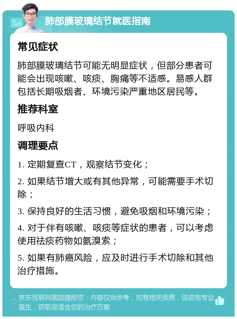 肺部膜玻璃结节就医指南 常见症状 肺部膜玻璃结节可能无明显症状，但部分患者可能会出现咳嗽、咳痰、胸痛等不适感。易感人群包括长期吸烟者、环境污染严重地区居民等。 推荐科室 呼吸内科 调理要点 1. 定期复查CT，观察结节变化； 2. 如果结节增大或有其他异常，可能需要手术切除； 3. 保持良好的生活习惯，避免吸烟和环境污染； 4. 对于伴有咳嗽、咳痰等症状的患者，可以考虑使用祛痰药物如氨溴索； 5. 如果有肺癌风险，应及时进行手术切除和其他治疗措施。