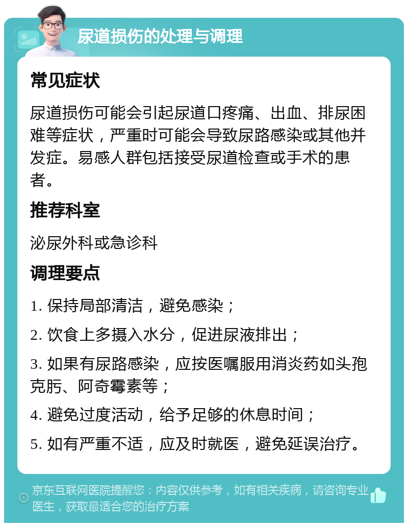 尿道损伤的处理与调理 常见症状 尿道损伤可能会引起尿道口疼痛、出血、排尿困难等症状，严重时可能会导致尿路感染或其他并发症。易感人群包括接受尿道检查或手术的患者。 推荐科室 泌尿外科或急诊科 调理要点 1. 保持局部清洁，避免感染； 2. 饮食上多摄入水分，促进尿液排出； 3. 如果有尿路感染，应按医嘱服用消炎药如头孢克肟、阿奇霉素等； 4. 避免过度活动，给予足够的休息时间； 5. 如有严重不适，应及时就医，避免延误治疗。