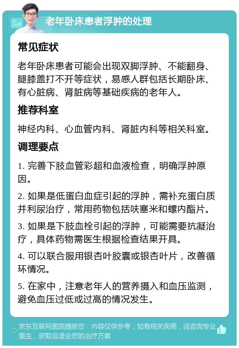 老年卧床患者浮肿的处理 常见症状 老年卧床患者可能会出现双脚浮肿、不能翻身、腿膝盖打不开等症状，易感人群包括长期卧床、有心脏病、肾脏病等基础疾病的老年人。 推荐科室 神经内科、心血管内科、肾脏内科等相关科室。 调理要点 1. 完善下肢血管彩超和血液检查，明确浮肿原因。 2. 如果是低蛋白血症引起的浮肿，需补充蛋白质并利尿治疗，常用药物包括呋塞米和螺内酯片。 3. 如果是下肢血栓引起的浮肿，可能需要抗凝治疗，具体药物需医生根据检查结果开具。 4. 可以联合服用银杏叶胶囊或银杏叶片，改善循环情况。 5. 在家中，注意老年人的营养摄入和血压监测，避免血压过低或过高的情况发生。