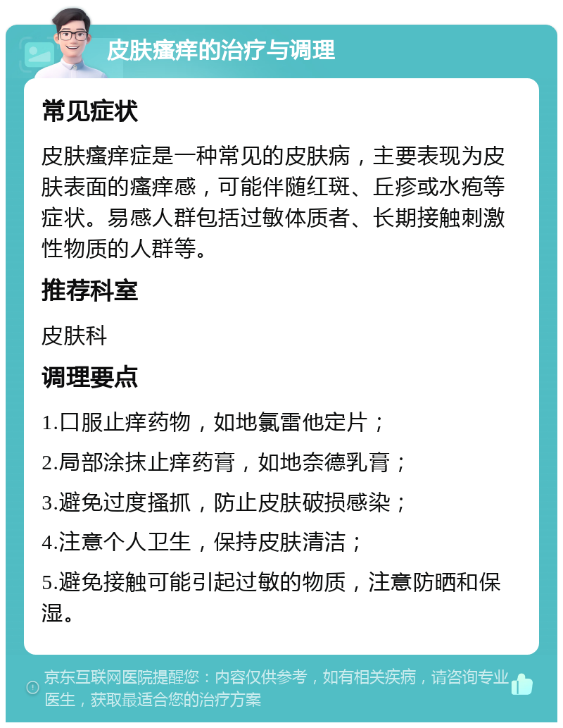 皮肤瘙痒的治疗与调理 常见症状 皮肤瘙痒症是一种常见的皮肤病，主要表现为皮肤表面的瘙痒感，可能伴随红斑、丘疹或水疱等症状。易感人群包括过敏体质者、长期接触刺激性物质的人群等。 推荐科室 皮肤科 调理要点 1.口服止痒药物，如地氯雷他定片； 2.局部涂抹止痒药膏，如地奈德乳膏； 3.避免过度搔抓，防止皮肤破损感染； 4.注意个人卫生，保持皮肤清洁； 5.避免接触可能引起过敏的物质，注意防晒和保湿。