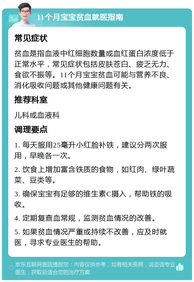 11个月宝宝贫血就医指南 常见症状 贫血是指血液中红细胞数量或血红蛋白浓度低于正常水平，常见症状包括皮肤苍白、疲乏无力、食欲不振等。11个月宝宝贫血可能与营养不良、消化吸收问题或其他健康问题有关。 推荐科室 儿科或血液科 调理要点 1. 每天服用25毫升小红脸补铁，建议分两次服用，早晚各一次。 2. 饮食上增加富含铁质的食物，如红肉、绿叶蔬菜、豆类等。 3. 确保宝宝有足够的维生素C摄入，帮助铁的吸收。 4. 定期复查血常规，监测贫血情况的改善。 5. 如果贫血情况严重或持续不改善，应及时就医，寻求专业医生的帮助。