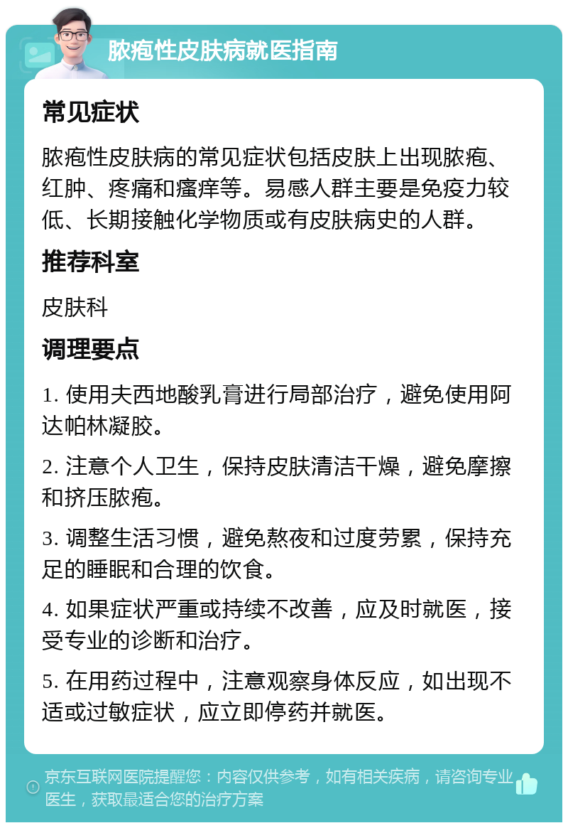 脓疱性皮肤病就医指南 常见症状 脓疱性皮肤病的常见症状包括皮肤上出现脓疱、红肿、疼痛和瘙痒等。易感人群主要是免疫力较低、长期接触化学物质或有皮肤病史的人群。 推荐科室 皮肤科 调理要点 1. 使用夫西地酸乳膏进行局部治疗，避免使用阿达帕林凝胶。 2. 注意个人卫生，保持皮肤清洁干燥，避免摩擦和挤压脓疱。 3. 调整生活习惯，避免熬夜和过度劳累，保持充足的睡眠和合理的饮食。 4. 如果症状严重或持续不改善，应及时就医，接受专业的诊断和治疗。 5. 在用药过程中，注意观察身体反应，如出现不适或过敏症状，应立即停药并就医。