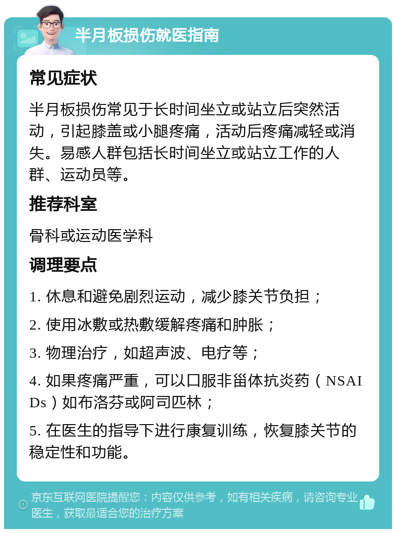 半月板损伤就医指南 常见症状 半月板损伤常见于长时间坐立或站立后突然活动，引起膝盖或小腿疼痛，活动后疼痛减轻或消失。易感人群包括长时间坐立或站立工作的人群、运动员等。 推荐科室 骨科或运动医学科 调理要点 1. 休息和避免剧烈运动，减少膝关节负担； 2. 使用冰敷或热敷缓解疼痛和肿胀； 3. 物理治疗，如超声波、电疗等； 4. 如果疼痛严重，可以口服非甾体抗炎药（NSAIDs）如布洛芬或阿司匹林； 5. 在医生的指导下进行康复训练，恢复膝关节的稳定性和功能。