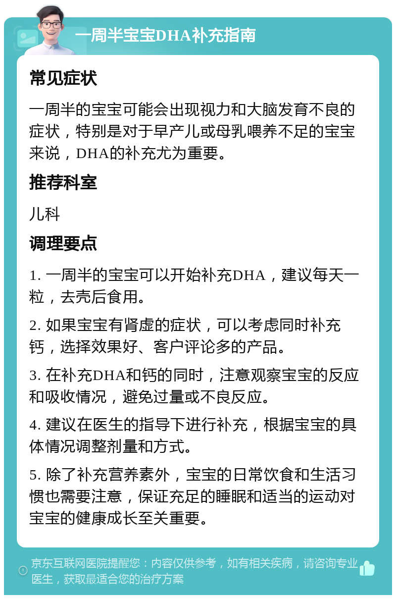 一周半宝宝DHA补充指南 常见症状 一周半的宝宝可能会出现视力和大脑发育不良的症状，特别是对于早产儿或母乳喂养不足的宝宝来说，DHA的补充尤为重要。 推荐科室 儿科 调理要点 1. 一周半的宝宝可以开始补充DHA，建议每天一粒，去壳后食用。 2. 如果宝宝有肾虚的症状，可以考虑同时补充钙，选择效果好、客户评论多的产品。 3. 在补充DHA和钙的同时，注意观察宝宝的反应和吸收情况，避免过量或不良反应。 4. 建议在医生的指导下进行补充，根据宝宝的具体情况调整剂量和方式。 5. 除了补充营养素外，宝宝的日常饮食和生活习惯也需要注意，保证充足的睡眠和适当的运动对宝宝的健康成长至关重要。