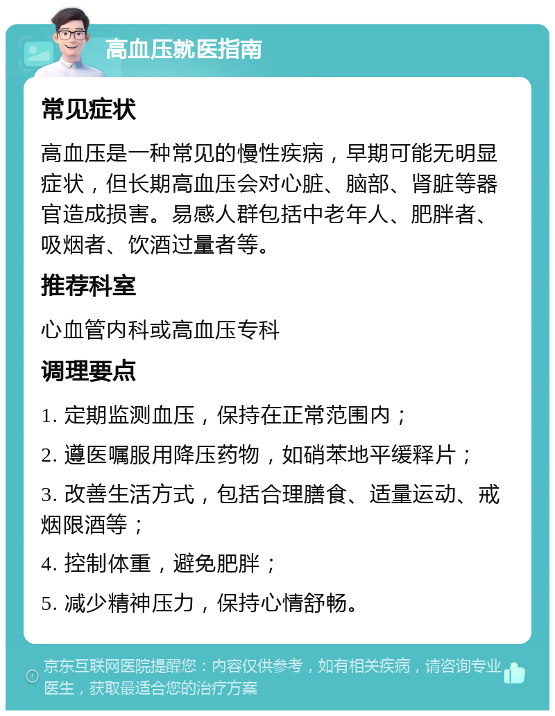 高血压就医指南 常见症状 高血压是一种常见的慢性疾病，早期可能无明显症状，但长期高血压会对心脏、脑部、肾脏等器官造成损害。易感人群包括中老年人、肥胖者、吸烟者、饮酒过量者等。 推荐科室 心血管内科或高血压专科 调理要点 1. 定期监测血压，保持在正常范围内； 2. 遵医嘱服用降压药物，如硝苯地平缓释片； 3. 改善生活方式，包括合理膳食、适量运动、戒烟限酒等； 4. 控制体重，避免肥胖； 5. 减少精神压力，保持心情舒畅。