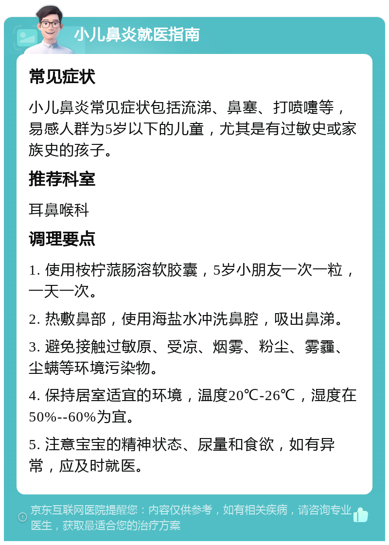 小儿鼻炎就医指南 常见症状 小儿鼻炎常见症状包括流涕、鼻塞、打喷嚏等，易感人群为5岁以下的儿童，尤其是有过敏史或家族史的孩子。 推荐科室 耳鼻喉科 调理要点 1. 使用桉柠蒎肠溶软胶囊，5岁小朋友一次一粒，一天一次。 2. 热敷鼻部，使用海盐水冲洗鼻腔，吸出鼻涕。 3. 避免接触过敏原、受凉、烟雾、粉尘、雾霾、尘螨等环境污染物。 4. 保持居室适宜的环境，温度20℃-26℃，湿度在50%--60%为宜。 5. 注意宝宝的精神状态、尿量和食欲，如有异常，应及时就医。