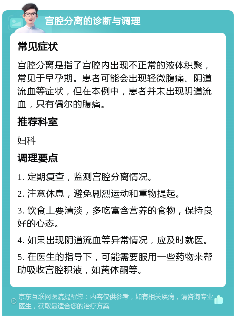 宫腔分离的诊断与调理 常见症状 宫腔分离是指子宫腔内出现不正常的液体积聚，常见于早孕期。患者可能会出现轻微腹痛、阴道流血等症状，但在本例中，患者并未出现阴道流血，只有偶尔的腹痛。 推荐科室 妇科 调理要点 1. 定期复查，监测宫腔分离情况。 2. 注意休息，避免剧烈运动和重物提起。 3. 饮食上要清淡，多吃富含营养的食物，保持良好的心态。 4. 如果出现阴道流血等异常情况，应及时就医。 5. 在医生的指导下，可能需要服用一些药物来帮助吸收宫腔积液，如黄体酮等。