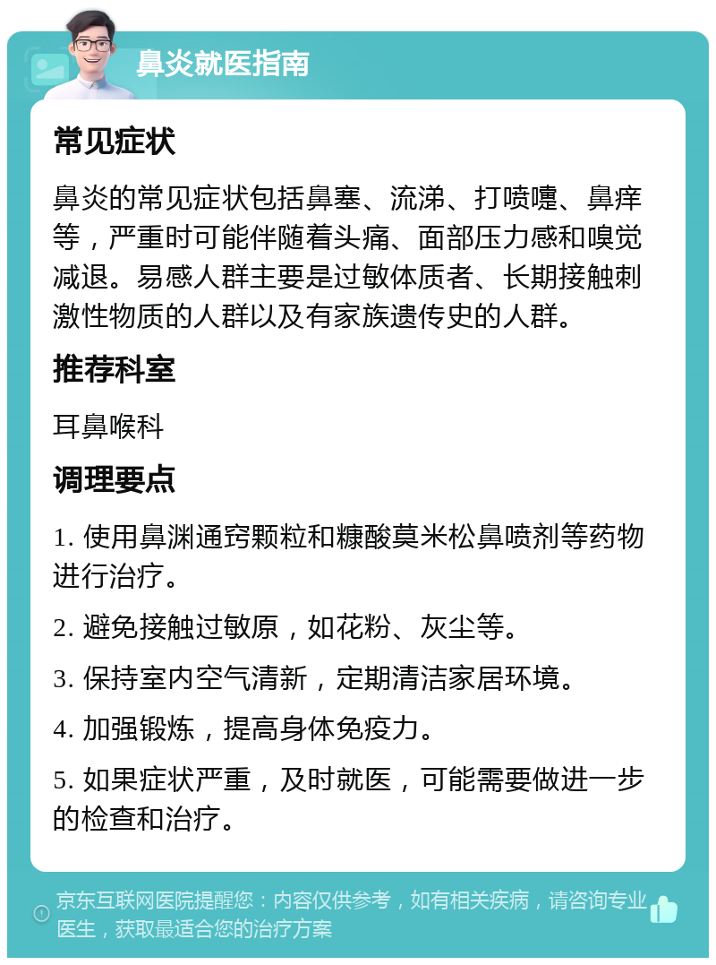 鼻炎就医指南 常见症状 鼻炎的常见症状包括鼻塞、流涕、打喷嚏、鼻痒等，严重时可能伴随着头痛、面部压力感和嗅觉减退。易感人群主要是过敏体质者、长期接触刺激性物质的人群以及有家族遗传史的人群。 推荐科室 耳鼻喉科 调理要点 1. 使用鼻渊通窍颗粒和糠酸莫米松鼻喷剂等药物进行治疗。 2. 避免接触过敏原，如花粉、灰尘等。 3. 保持室内空气清新，定期清洁家居环境。 4. 加强锻炼，提高身体免疫力。 5. 如果症状严重，及时就医，可能需要做进一步的检查和治疗。