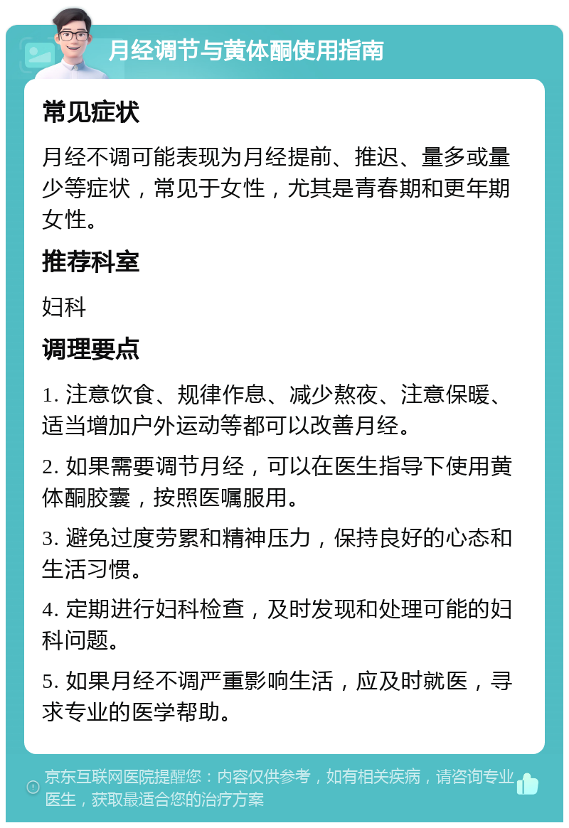 月经调节与黄体酮使用指南 常见症状 月经不调可能表现为月经提前、推迟、量多或量少等症状，常见于女性，尤其是青春期和更年期女性。 推荐科室 妇科 调理要点 1. 注意饮食、规律作息、减少熬夜、注意保暖、适当增加户外运动等都可以改善月经。 2. 如果需要调节月经，可以在医生指导下使用黄体酮胶囊，按照医嘱服用。 3. 避免过度劳累和精神压力，保持良好的心态和生活习惯。 4. 定期进行妇科检查，及时发现和处理可能的妇科问题。 5. 如果月经不调严重影响生活，应及时就医，寻求专业的医学帮助。