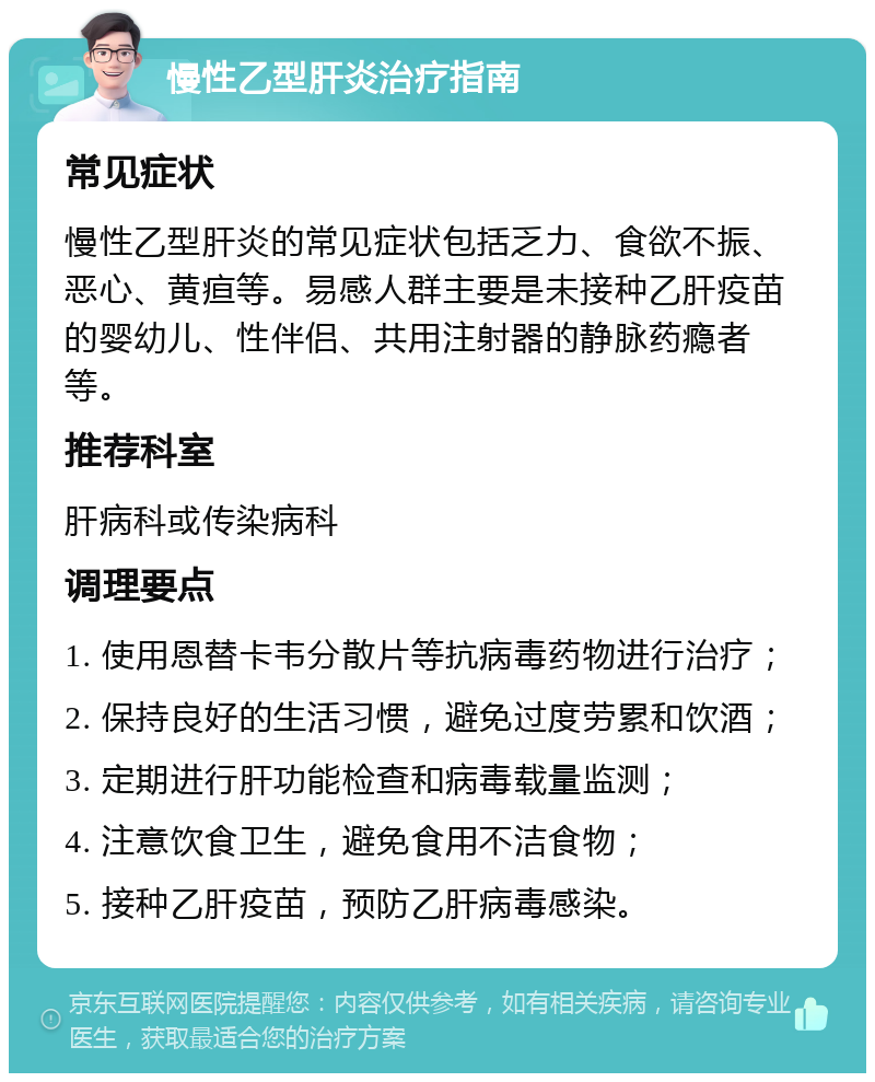 慢性乙型肝炎治疗指南 常见症状 慢性乙型肝炎的常见症状包括乏力、食欲不振、恶心、黄疸等。易感人群主要是未接种乙肝疫苗的婴幼儿、性伴侣、共用注射器的静脉药瘾者等。 推荐科室 肝病科或传染病科 调理要点 1. 使用恩替卡韦分散片等抗病毒药物进行治疗； 2. 保持良好的生活习惯，避免过度劳累和饮酒； 3. 定期进行肝功能检查和病毒载量监测； 4. 注意饮食卫生，避免食用不洁食物； 5. 接种乙肝疫苗，预防乙肝病毒感染。