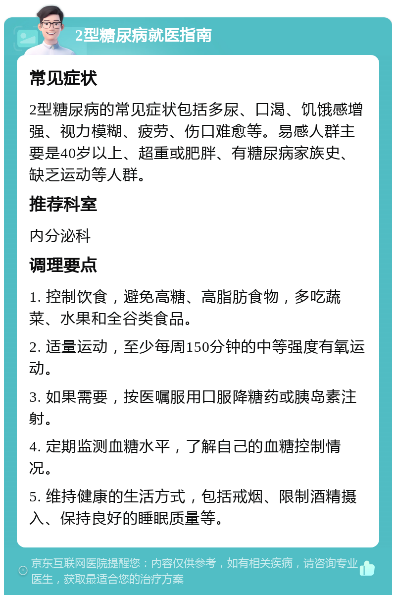 2型糖尿病就医指南 常见症状 2型糖尿病的常见症状包括多尿、口渴、饥饿感增强、视力模糊、疲劳、伤口难愈等。易感人群主要是40岁以上、超重或肥胖、有糖尿病家族史、缺乏运动等人群。 推荐科室 内分泌科 调理要点 1. 控制饮食，避免高糖、高脂肪食物，多吃蔬菜、水果和全谷类食品。 2. 适量运动，至少每周150分钟的中等强度有氧运动。 3. 如果需要，按医嘱服用口服降糖药或胰岛素注射。 4. 定期监测血糖水平，了解自己的血糖控制情况。 5. 维持健康的生活方式，包括戒烟、限制酒精摄入、保持良好的睡眠质量等。