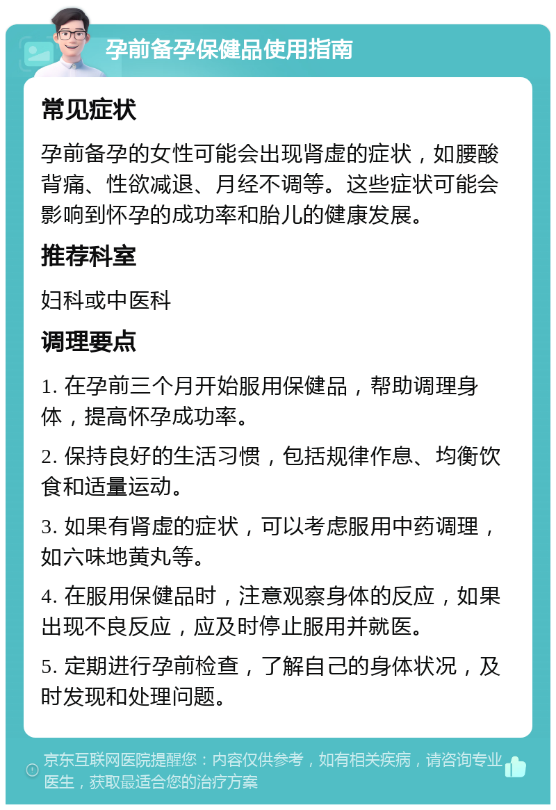 孕前备孕保健品使用指南 常见症状 孕前备孕的女性可能会出现肾虚的症状，如腰酸背痛、性欲减退、月经不调等。这些症状可能会影响到怀孕的成功率和胎儿的健康发展。 推荐科室 妇科或中医科 调理要点 1. 在孕前三个月开始服用保健品，帮助调理身体，提高怀孕成功率。 2. 保持良好的生活习惯，包括规律作息、均衡饮食和适量运动。 3. 如果有肾虚的症状，可以考虑服用中药调理，如六味地黄丸等。 4. 在服用保健品时，注意观察身体的反应，如果出现不良反应，应及时停止服用并就医。 5. 定期进行孕前检查，了解自己的身体状况，及时发现和处理问题。