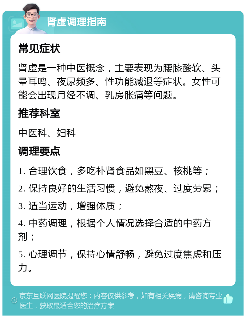 肾虚调理指南 常见症状 肾虚是一种中医概念，主要表现为腰膝酸软、头晕耳鸣、夜尿频多、性功能减退等症状。女性可能会出现月经不调、乳房胀痛等问题。 推荐科室 中医科、妇科 调理要点 1. 合理饮食，多吃补肾食品如黑豆、核桃等； 2. 保持良好的生活习惯，避免熬夜、过度劳累； 3. 适当运动，增强体质； 4. 中药调理，根据个人情况选择合适的中药方剂； 5. 心理调节，保持心情舒畅，避免过度焦虑和压力。